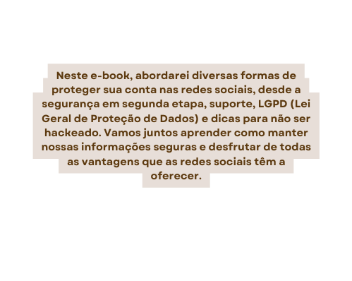 Neste e book abordarei diversas formas de proteger sua conta nas redes sociais desde a segurança em segunda etapa suporte LGPD Lei Geral de Proteção de Dados e dicas para não ser hackeado Vamos juntos aprender como manter nossas informações seguras e desfrutar de todas as vantagens que as redes sociais têm a oferecer